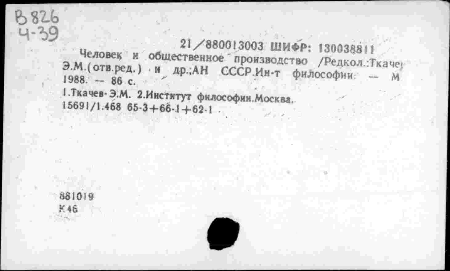 ﻿4-59
и	21/880013003 ШИФР: 130038811
Э М 1 птГК "» общественное ' производство /Редкол Ткаче, ?9М(	£Д<) Лдр;АН СССР.Ин-т философии - м
• 300. со С.
I.Ткачев-Э.М. 2.Институт философии.Москва. 15691/1.468 65-3+66-1 +62-1
881019
К 46